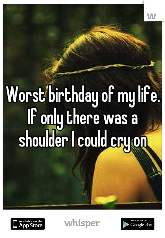 Worst birthday of my life. If only there was a shoulder I could cry on