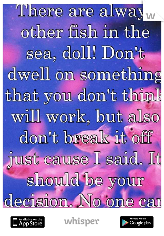 There are always other fish in the sea, doll! Don't dwell on something that you don't think will work, but also don't break it off just cause I said. It should be your decision. No one can make you. 