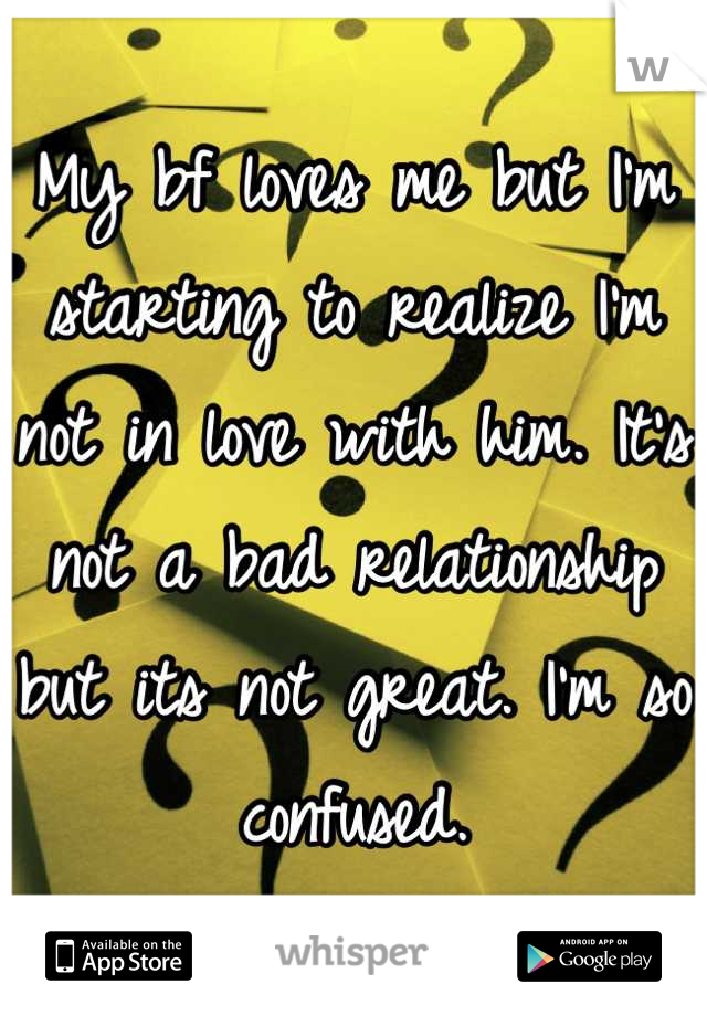 My bf loves me but I'm starting to realize I'm not in love with him. It's not a bad relationship but its not great. I'm so confused.