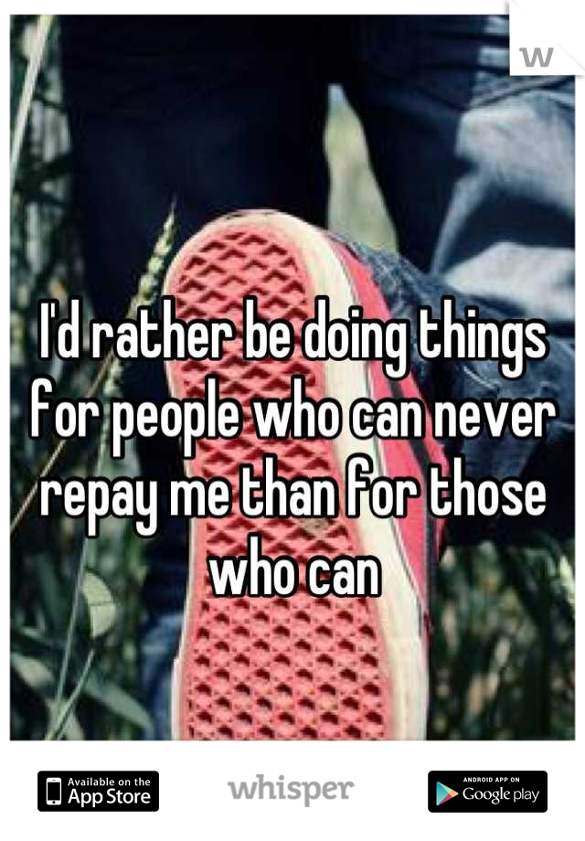 I'd rather be doing things for people who can never repay me than for those who can