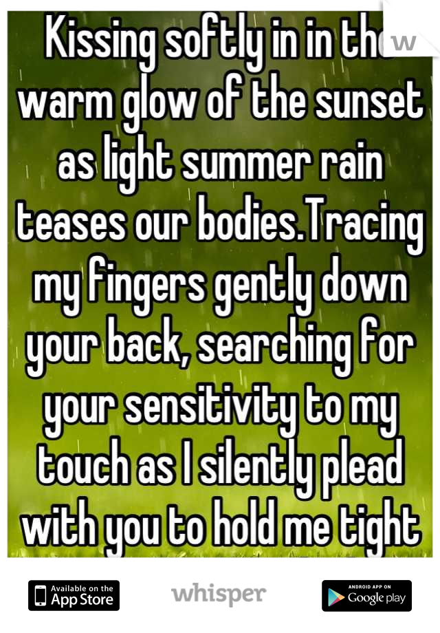 Kissing softly in in the warm glow of the sunset as light summer rain teases our bodies.Tracing my fingers gently down your back, searching for your sensitivity to my touch as I silently plead with you to hold me tight as we are soaked 