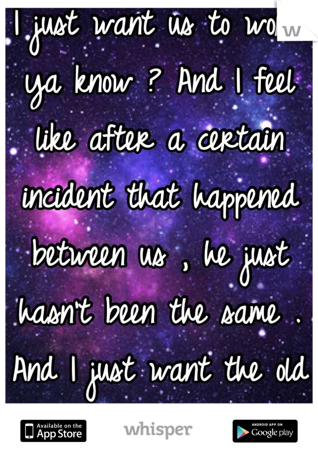 I just want us to work ya know ? And I feel like after a certain incident that happened between us , he just hasn't been the same . And I just want the old us back .