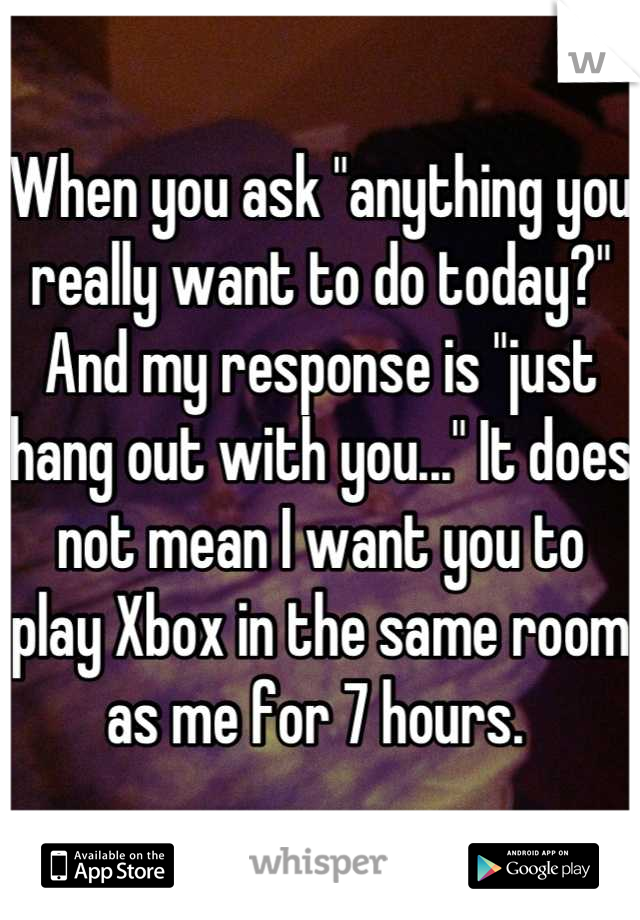 When you ask "anything you really want to do today?" And my response is "just hang out with you..." It does not mean I want you to play Xbox in the same room as me for 7 hours. 