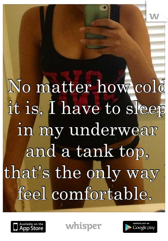 No matter how cold it is, I have to sleep in my underwear and a tank top, that's the only way I feel comfortable. 