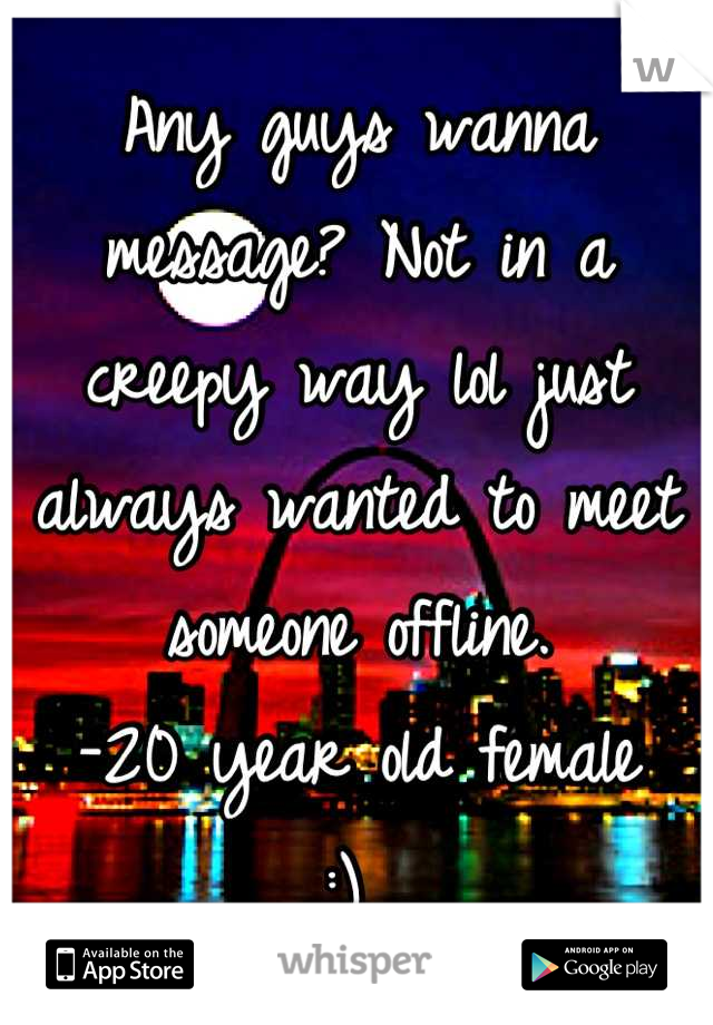 Any guys wanna message? Not in a creepy way lol just always wanted to meet someone offline. 
-20 year old female 
:) 