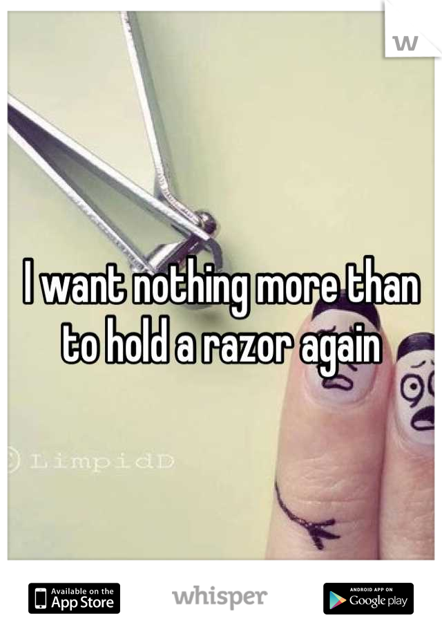 I want nothing more than to hold a razor again