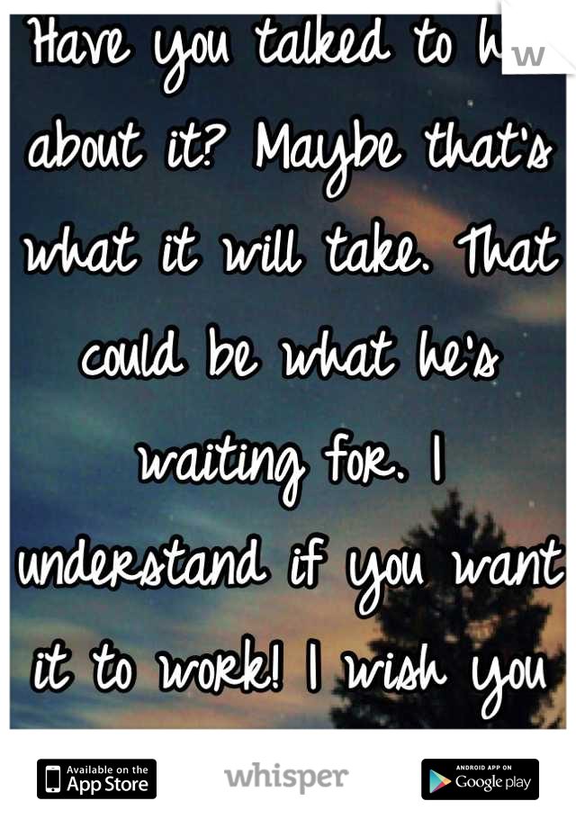 Have you talked to him about it? Maybe that's what it will take. That could be what he's waiting for. I understand if you want it to work! I wish you the best with him! 