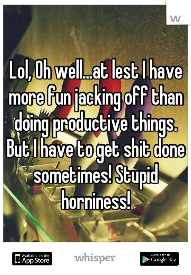 Lol, Oh well...at lest I have more fun jacking off than doing productive things. But I have to get shit done sometimes! Stupid horniness!
