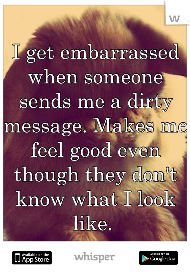 I get embarrassed when someone sends me a dirty message. Makes me feel good even though they don't know what I look like. 