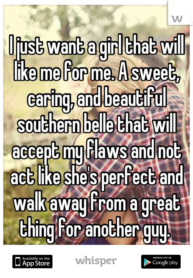 I just want a girl that will like me for me. A sweet, caring, and beautiful southern belle that will accept my flaws and not act like she's perfect and walk away from a great thing for another guy. 