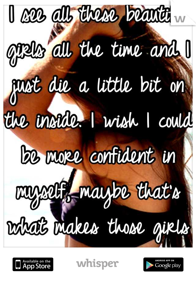 I see all these beautiful girls all the time and I just die a little bit on the inside. I wish I could be more confident in myself, maybe that's what makes those girls so beautiful.