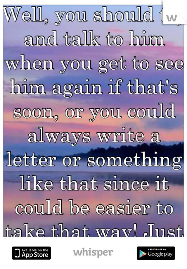 Well, you should try and talk to him when you get to see him again if that's soon, or you could always write a letter or something like that since it could be easier to take that way! Just a thought (: