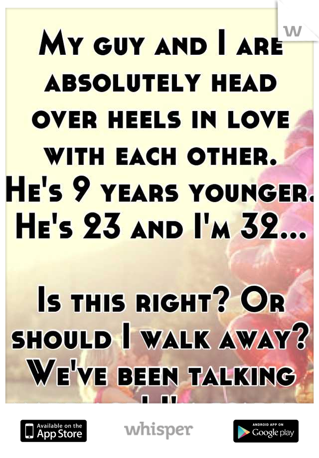 My guy and I are absolutely head 
over heels in love with each other. 
He's 9 years younger. He's 23 and I'm 32...

Is this right? Or should I walk away?
We've been talking marriage! I'm scared.