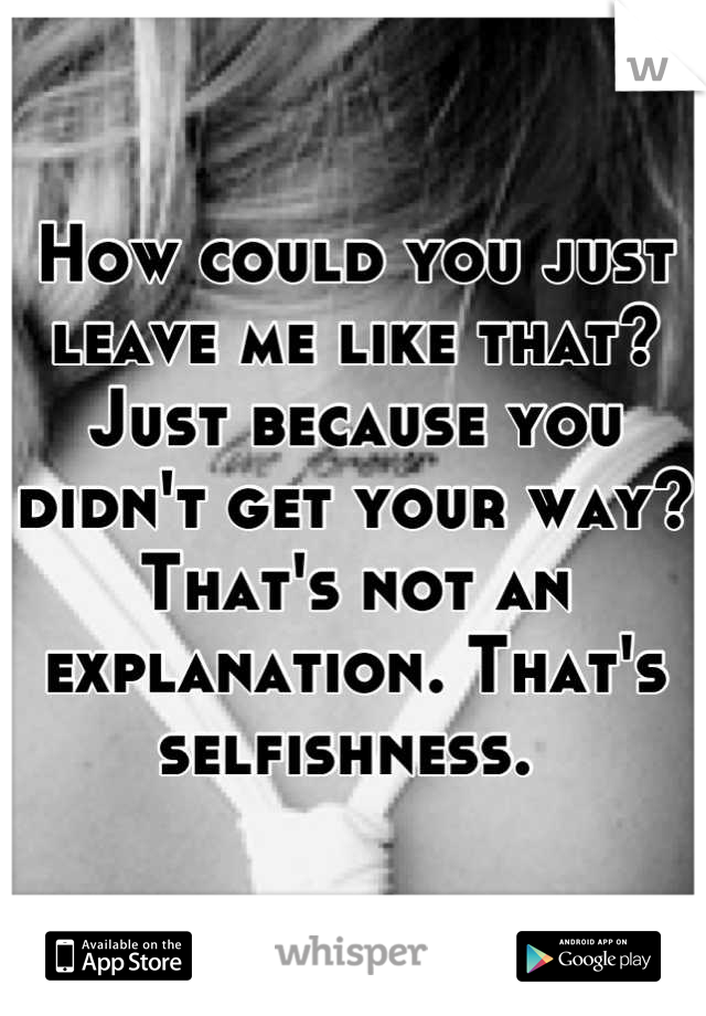 How could you just leave me like that? Just because you didn't get your way? That's not an explanation. That's selfishness. 