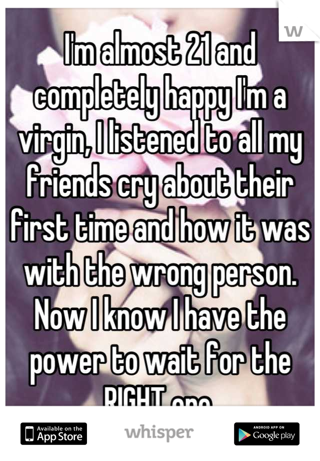 I'm almost 21 and completely happy I'm a virgin, I listened to all my friends cry about their first time and how it was with the wrong person. Now I know I have the power to wait for the RIGHT one.