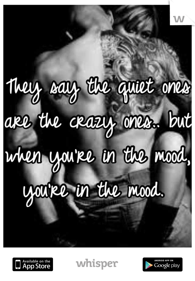 They say the quiet ones are the crazy ones.. but when you're in the mood, you're in the mood. 