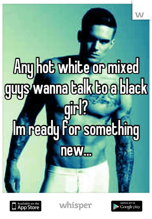 Any hot white or mixed guys wanna talk to a black girl? 
Im ready for something new...