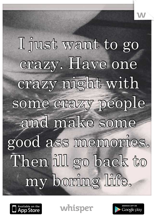 I just want to go crazy. Have one crazy night with some crazy people and make some good ass memories. 
Then ill go back to my boring life.