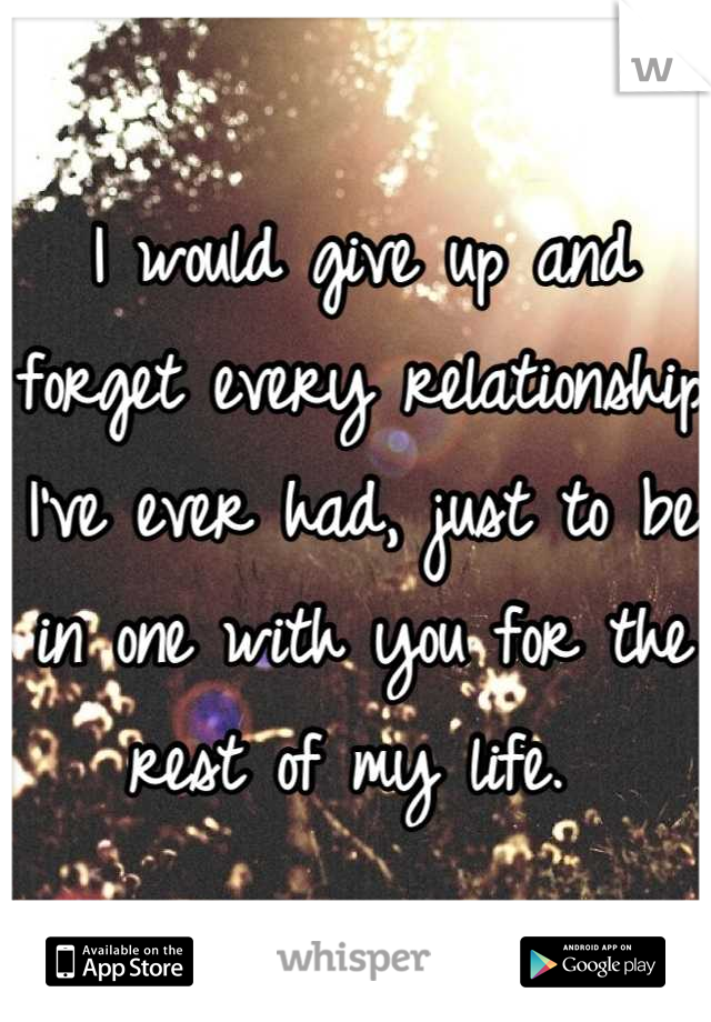 I would give up and forget every relationship I've ever had, just to be in one with you for the rest of my life. 