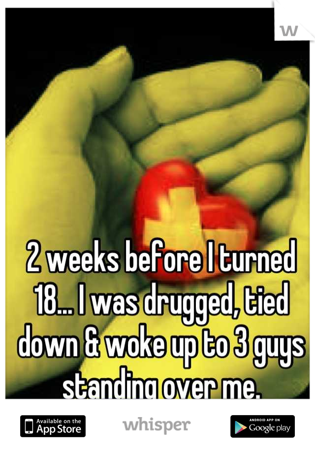 2 weeks before I turned 18... I was drugged, tied down & woke up to 3 guys standing over me.