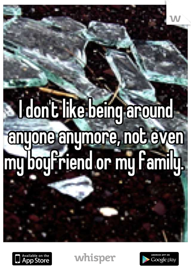 I don't like being around anyone anymore, not even my boyfriend or my family. 