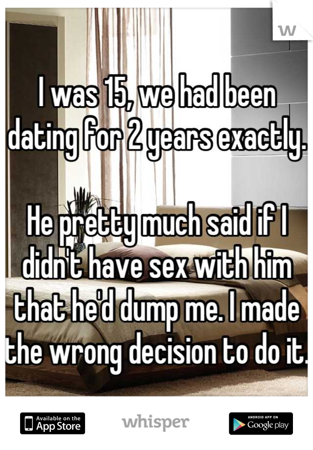 I was 15, we had been dating for 2 years exactly. 

He pretty much said if I didn't have sex with him that he'd dump me. I made the wrong decision to do it. 