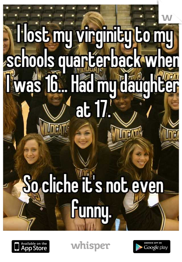  I lost my virginity to my schools quarterback when I was 16... Had my daughter at 17. 


So cliche it's not even funny. 