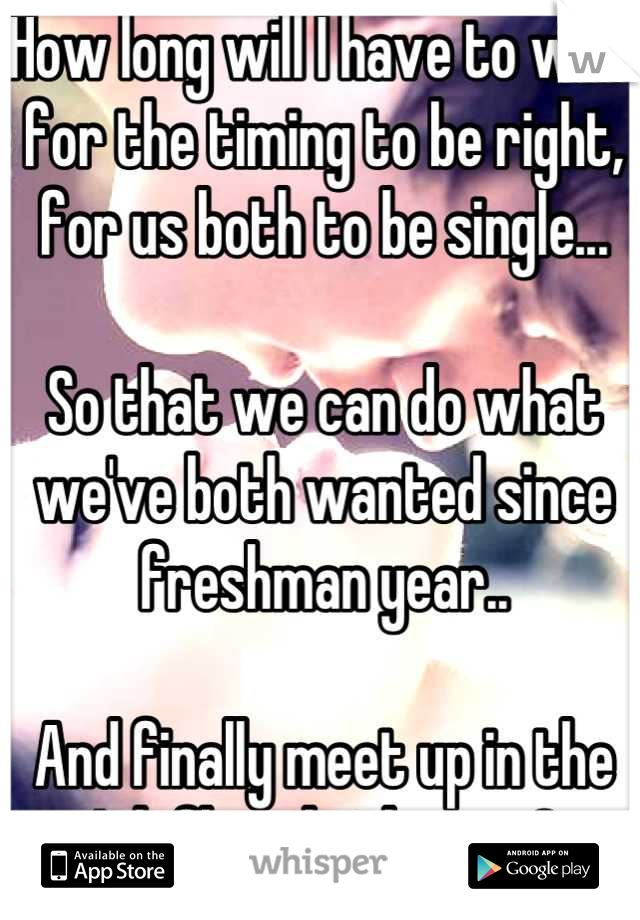 How long will I have to wait for the timing to be right, for us both to be single... 

So that we can do what we've both wanted since freshman year..

And finally meet up in the 4th floor bathroom? 