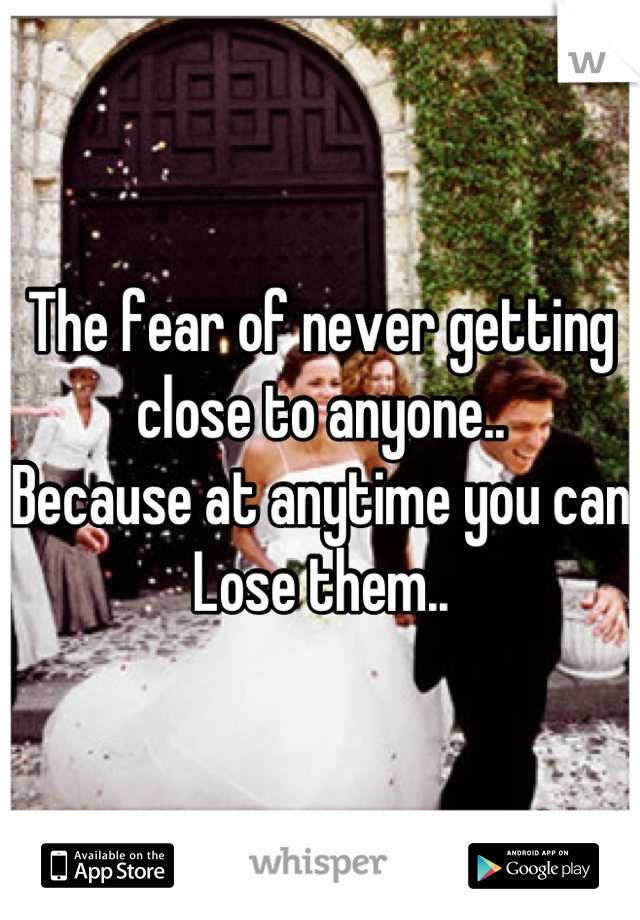 The fear of never getting close to anyone..
Because at anytime you can Lose them..