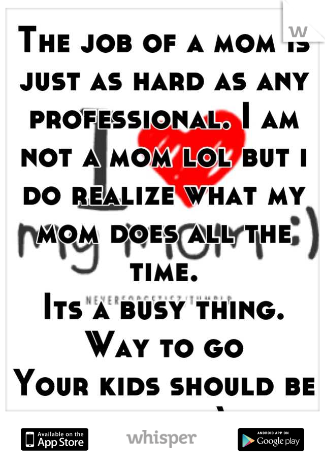 The job of a mom is just as hard as any professional. I am not a mom lol but i do realize what my mom does all the time.
Its a busy thing. 
Way to go
Your kids should be proud:-)