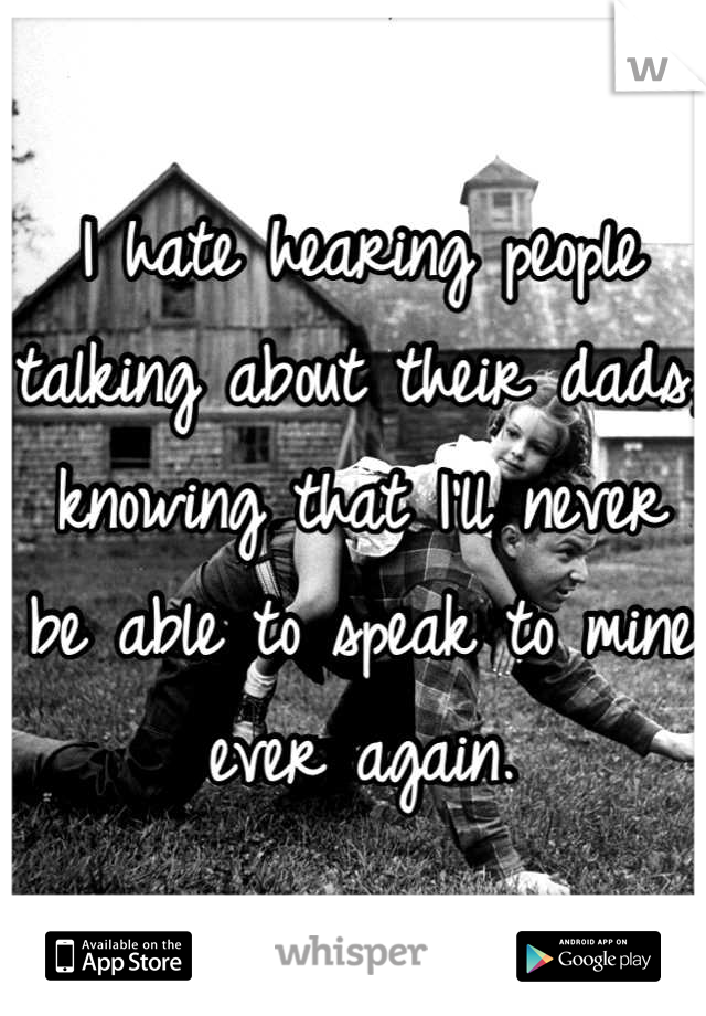 I hate hearing people talking about their dads, knowing that I'll never be able to speak to mine ever again.