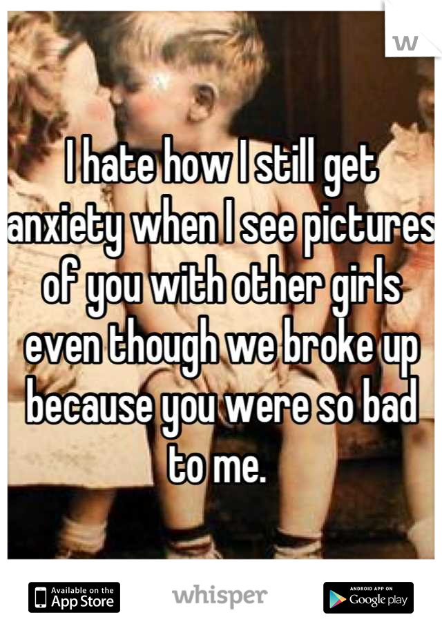 I hate how I still get anxiety when I see pictures of you with other girls even though we broke up because you were so bad to me. 