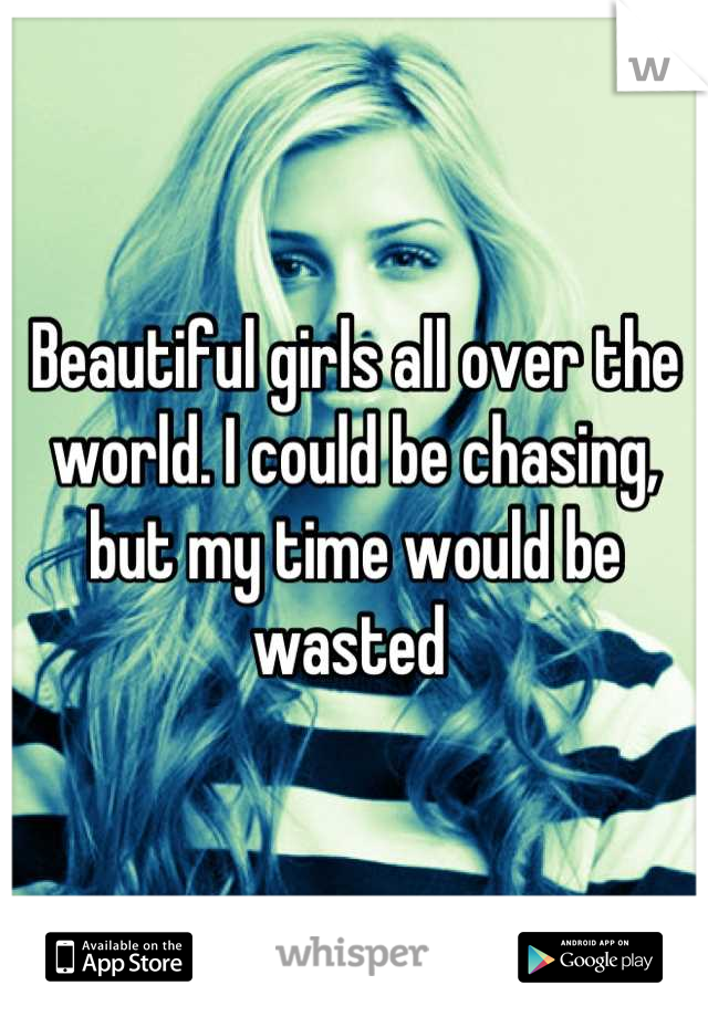 Beautiful girls all over the world. I could be chasing, but my time would be wasted 