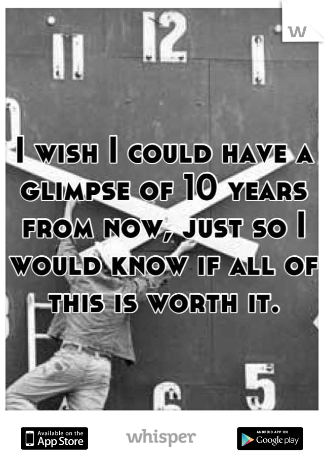 I wish I could have a
glimpse of 10 years from now, just so I would know if all of this is worth it.