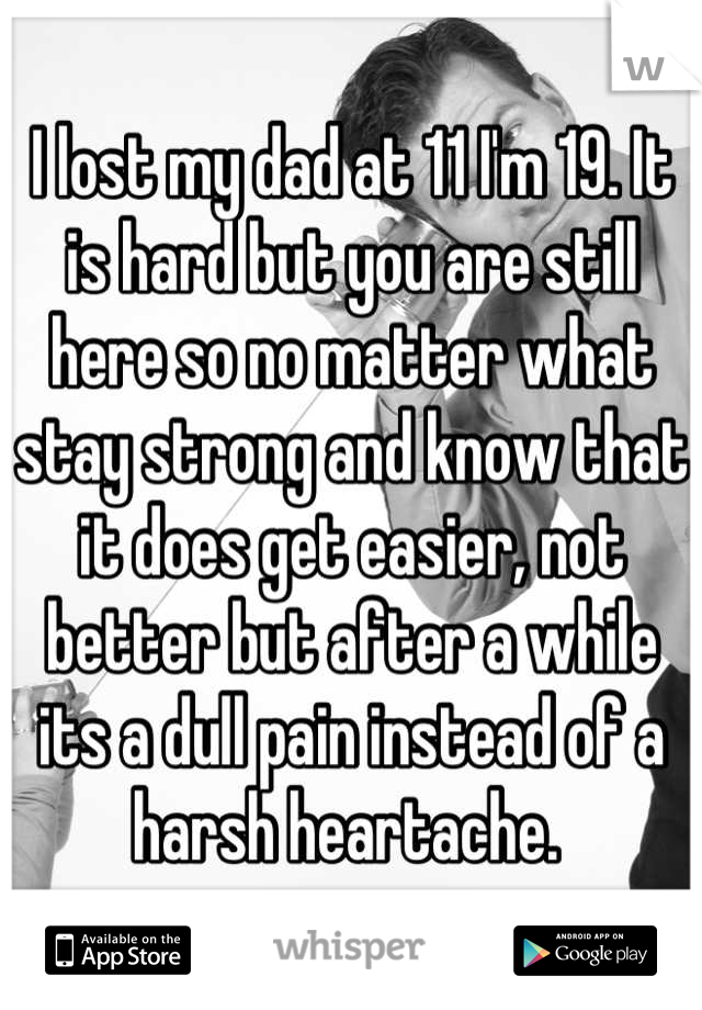 I lost my dad at 11 I'm 19. It is hard but you are still here so no matter what stay strong and know that it does get easier, not better but after a while its a dull pain instead of a harsh heartache. 