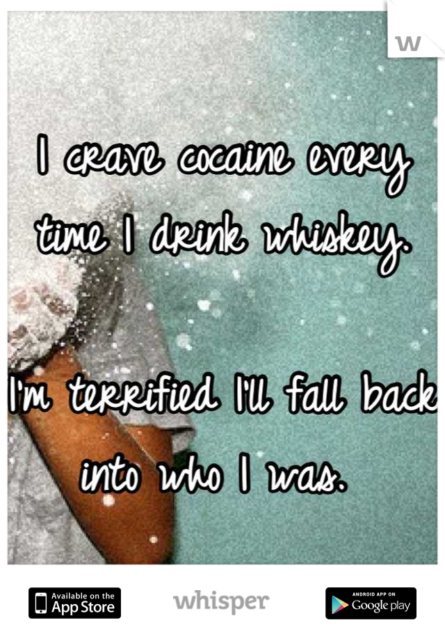 I crave cocaine every time I drink whiskey.

I'm terrified I'll fall back into who I was. 
