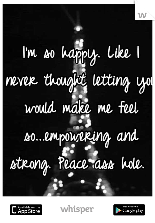 I'm so happy. Like I never thought letting you would make me feel so...empowering and strong. Peace ass hole. 