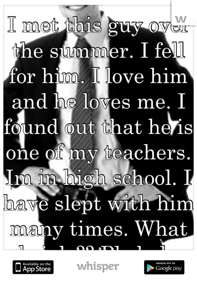 I met this guy over the summer. I fell for him. I love him and he loves me. I found out that he is one of my teachers. Im in high school. I have slept with him many times. What do i do?? Plz help.