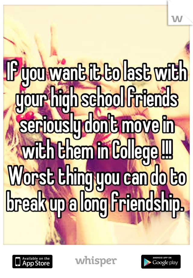 If you want it to last with your high school friends seriously don't move in with them in College !!! Worst thing you can do to break up a long friendship. 