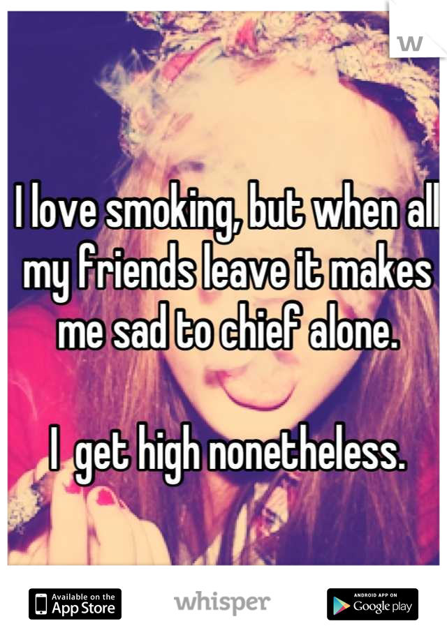 I love smoking, but when all my friends leave it makes me sad to chief alone.

I  get high nonetheless.