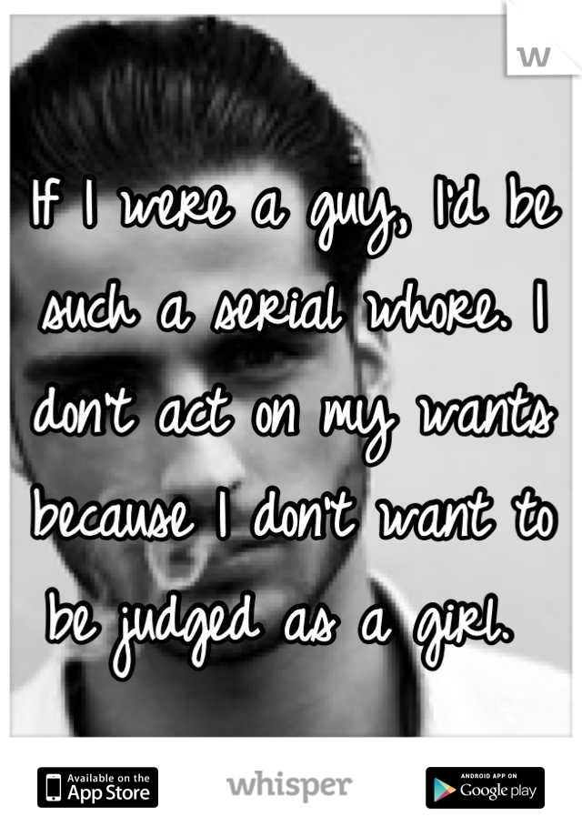 If I were a guy, I'd be such a serial whore. I don't act on my wants because I don't want to be judged as a girl. 