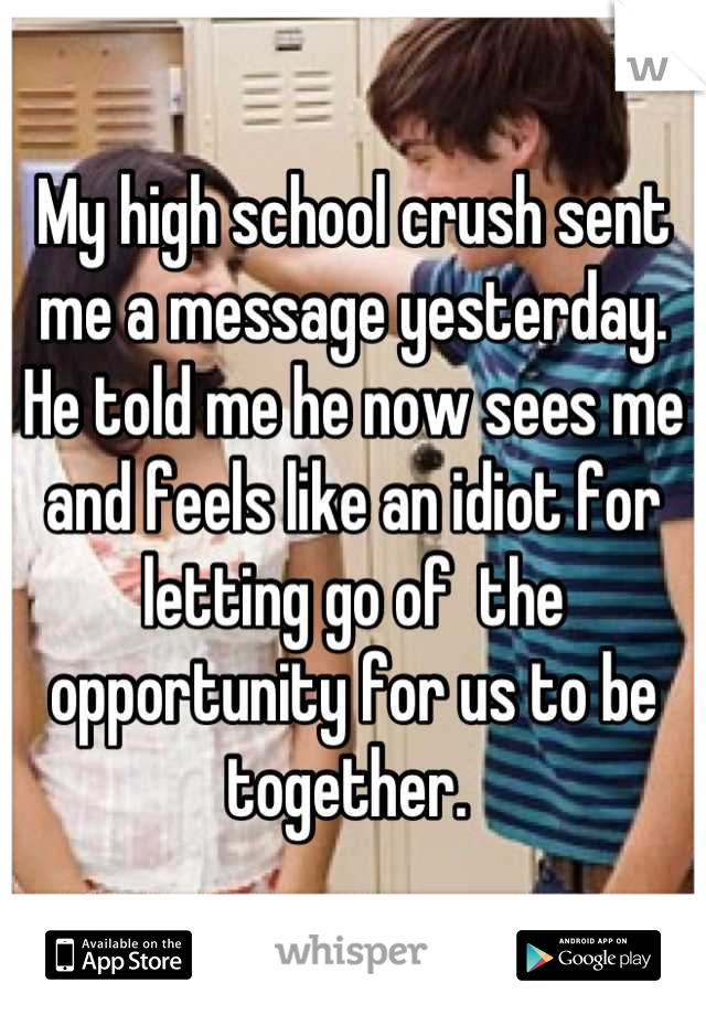 My high school crush sent me a message yesterday. He told me he now sees me and feels like an idiot for letting go of  the opportunity for us to be together. 