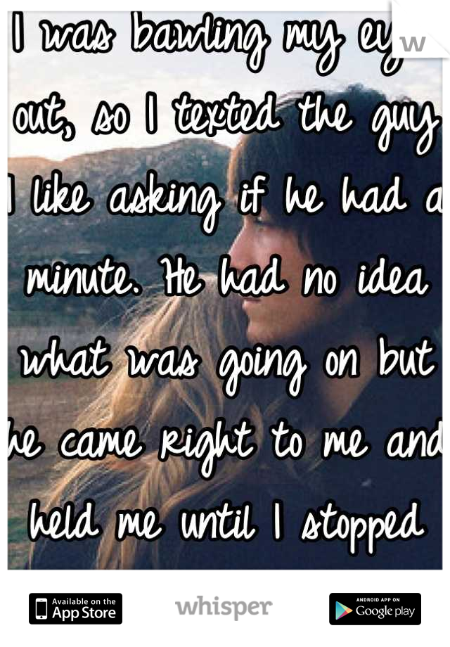 I was bawling my eyes out, so I texted the guy I like asking if he had a minute. He had no idea what was going on but he came right to me and held me until I stopped crying. It was amazing...