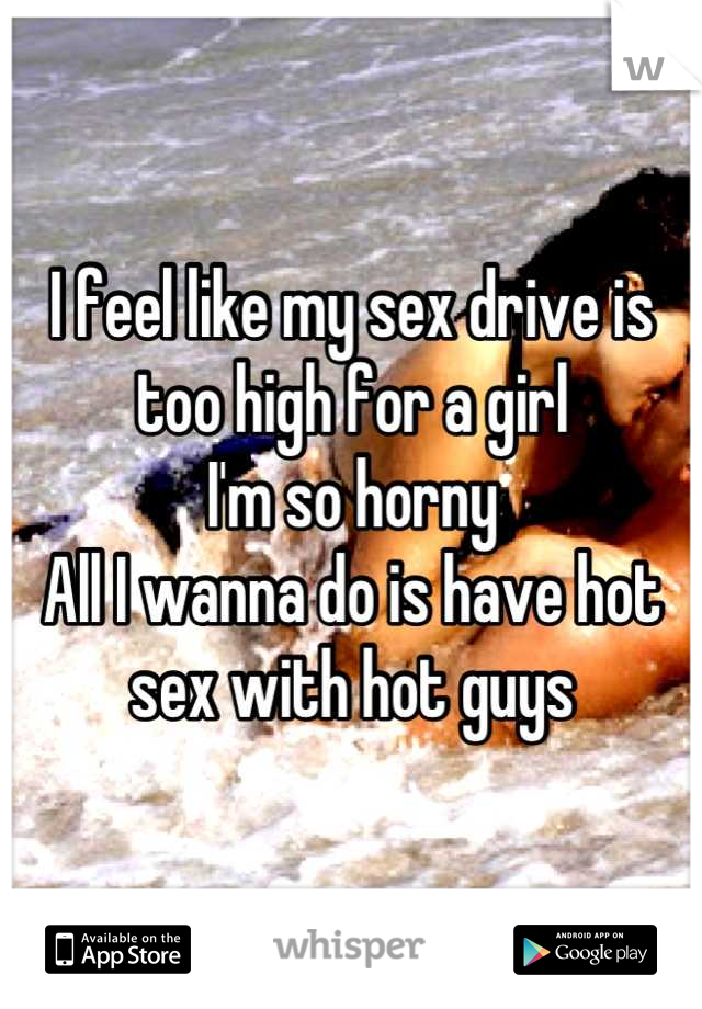 I feel like my sex drive is too high for a girl 
I'm so horny 
All I wanna do is have hot sex with hot guys