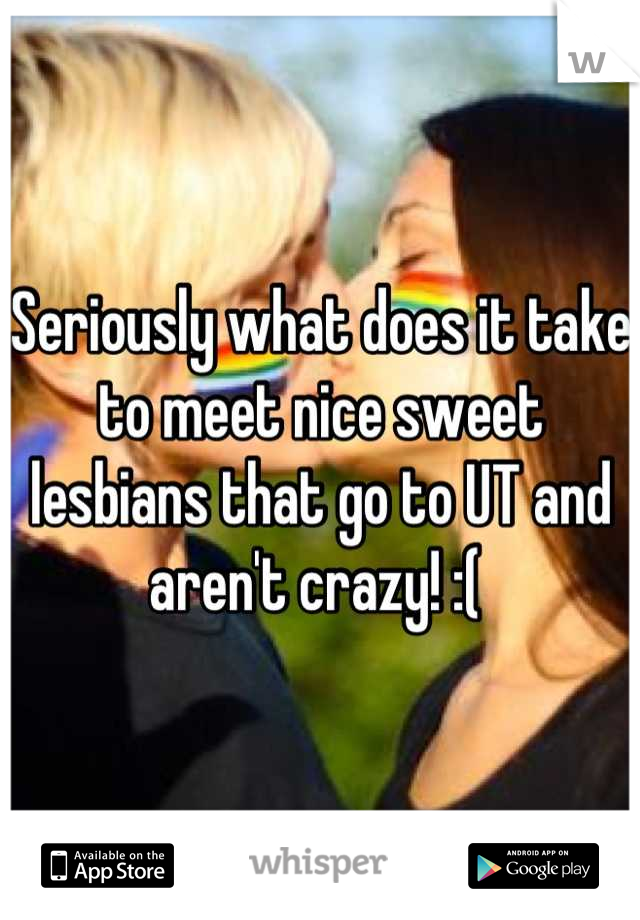 Seriously what does it take to meet nice sweet lesbians that go to UT and aren't crazy! :( 