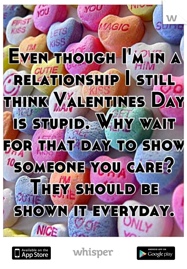 Even though I'm in a relationship I still think Valentines Day is stupid. Why wait for that day to show someone you care? They should be shown it everyday.