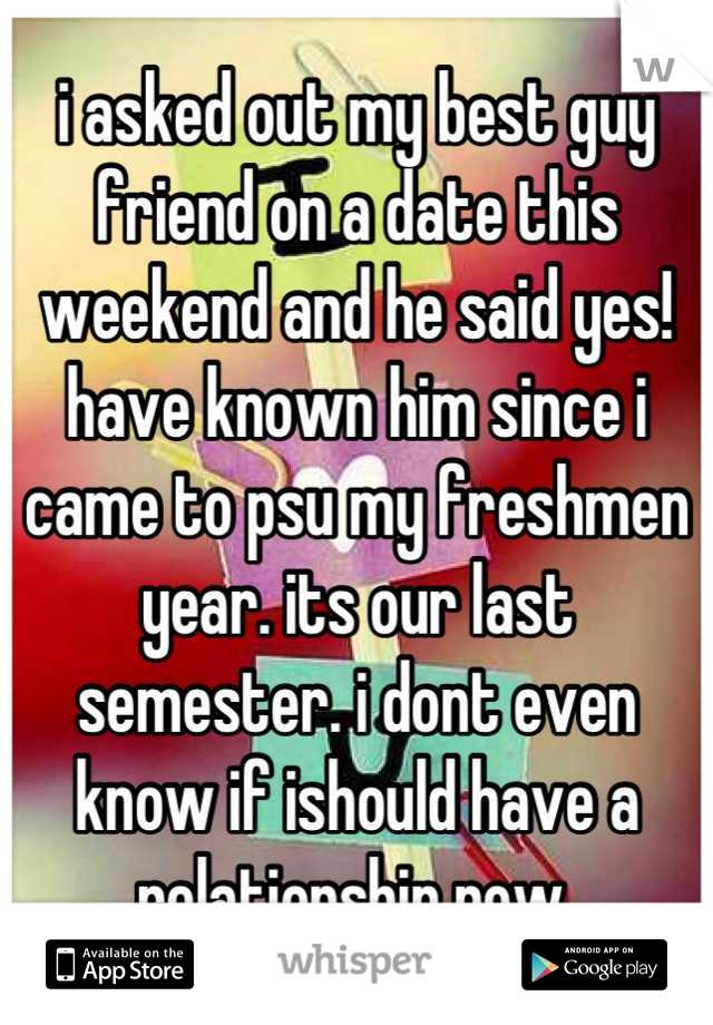 i asked out my best guy friend on a date this weekend and he said yes! have known him since i came to psu my freshmen year. its our last semester. i dont even know if ishould have a relationship now 