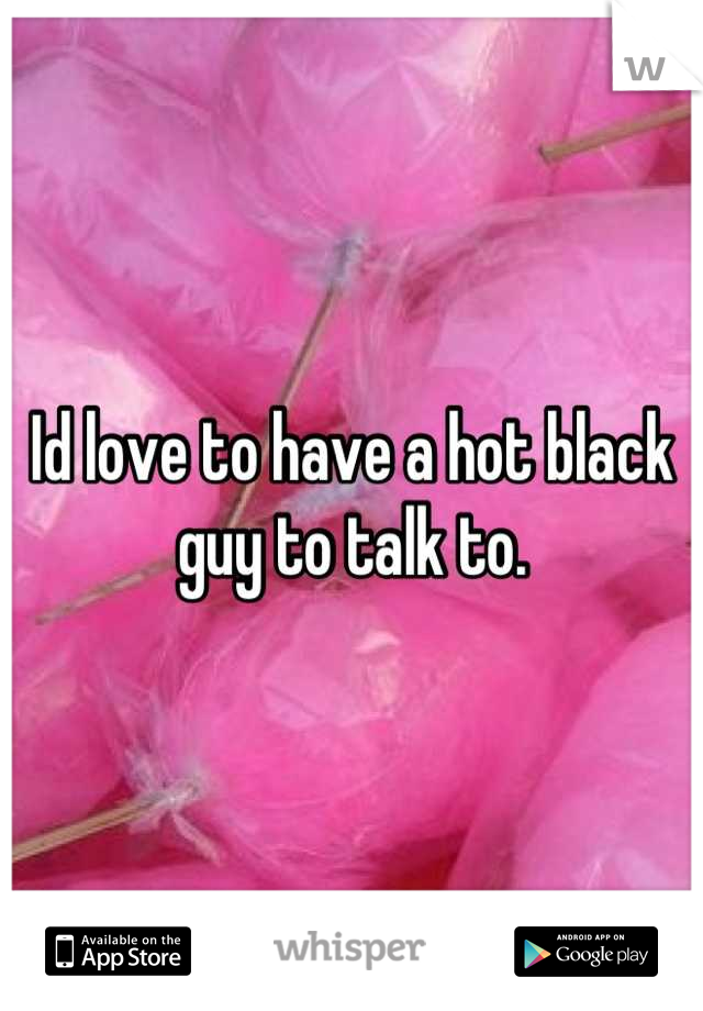 Id love to have a hot black guy to talk to.
