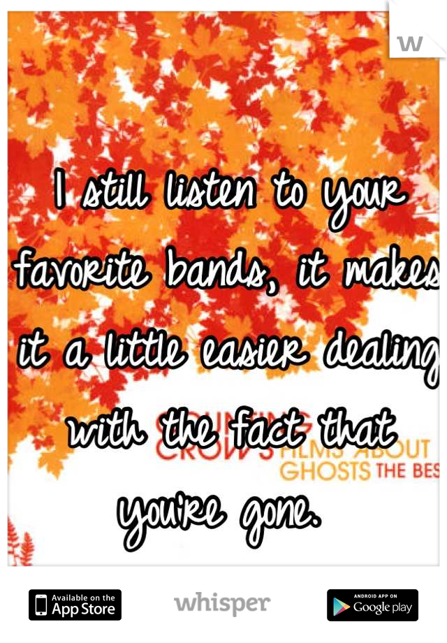 I still listen to your favorite bands, it makes it a little easier dealing with the fact that you're gone. 