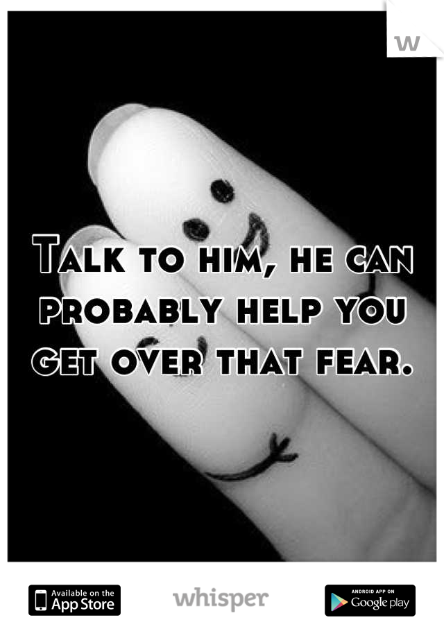 Talk to him, he can probably help you get over that fear.